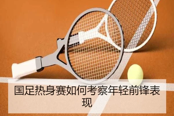 国足热身赛如何考察年轻前锋表现