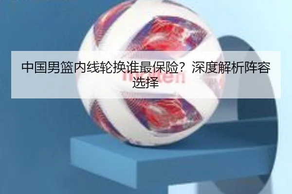 中国男篮内线轮换谁最保险？深度解析阵容选择